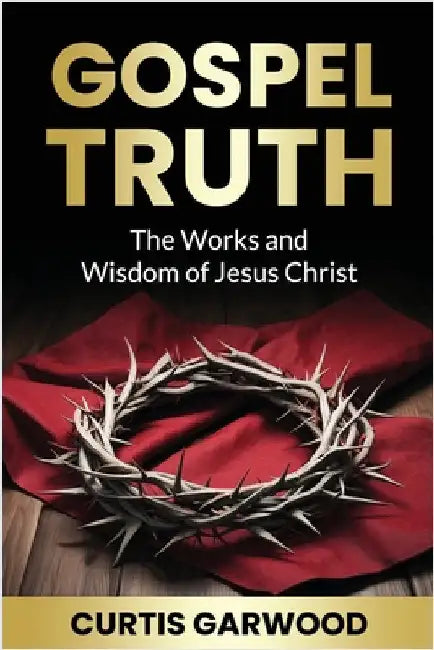 Gospel Truth: The Works and Wisdom of Jesus Christ by Garwood, Curtis