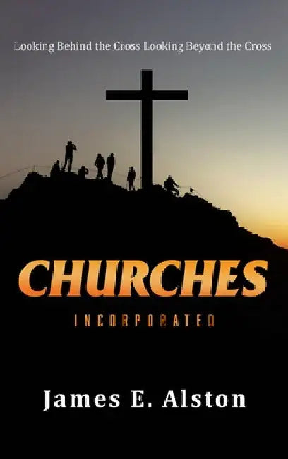 Churches Incorporated: Looking Behind the Cross Looking Beyond the Cross by James E. Alston