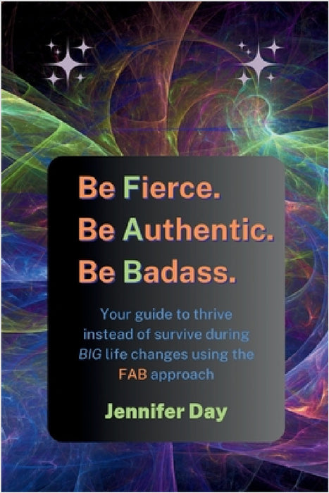 Be Fierce. Be Authentic. Be Badass.: Your guide to thrive instead of survive during BIG life changes using the FAB approach by Jennifer Day