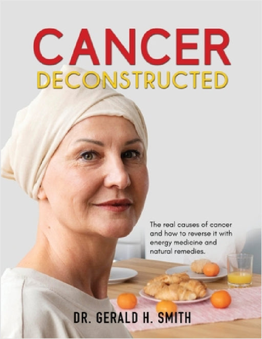 Cancer Deconstructed: The real causes of cancer and how to reverse it with energy medicine and natural remedies by Gerald H. Smith