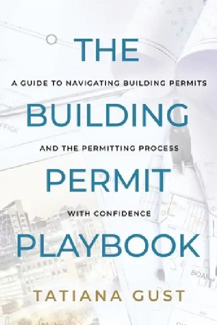 The Building Permit Playbook: A Guide to Navigating Building Permits and the Permitting Process with Confidence by Tatiana Gust