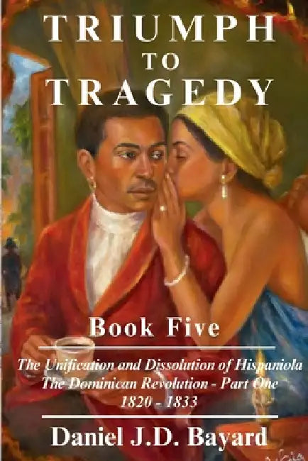 Triumph to Tragedy Book Five - The Unification and Dissolution of Hispaniola The Dominican Revolution - Part One 1820 - 1833 by Daniel Jd Bayard