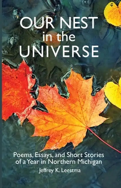 Our Nest in the Universe: Poems, Essays, and Short Stories of a Year in Northern Michigan by Jeffrey K. Leestma