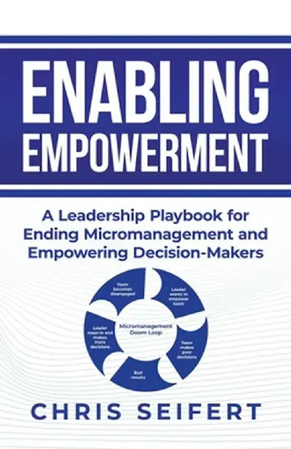 Enabling Empowerment: A Leadership Playbook for Ending Micromanagement and Empowering Decision-Makers by Chris Seifert