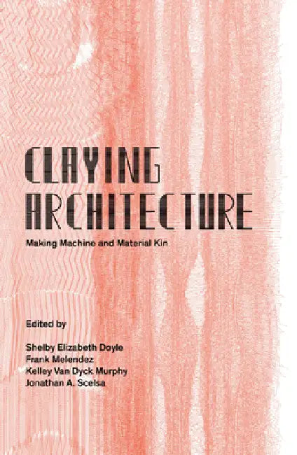Claying Architecture: Making Machine and Material Kin by Shelby Doyle, Jonathan Scelsa, Van Duck Murphy Van Duck Murphy