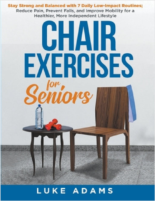 Chair Exercises for Seniors: Stay Strong and Balanced with 7 Daily Low-Impact Routines; Reduce Pain, Prevent Falls, and Improve Mobility for a Healthi by Luke Adams