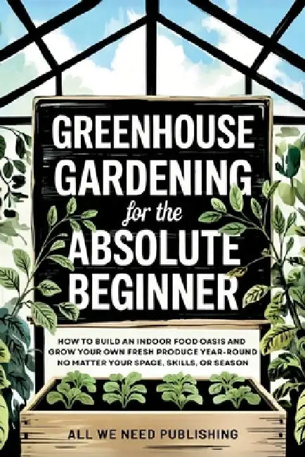Greenhouse Gardening for the Absolute Beginner: How to Build an Indoor Food Oasis and Grow Your Own Fresh Produce Year-Round, No Matter Your Space, Sk by All We Need Publishing