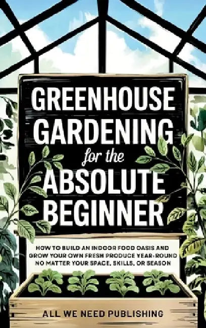 Greenhouse Gardening for the Absolute Beginner: How to Build an Indoor Food Oasis and Grow Your Own Fresh Produce Year-Round, No Matter Your Space, Sk by All We Need Publishing