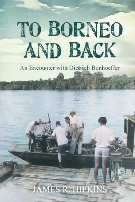 To Borneo and Back: An Encounter with Dietrich Bonhoeffer by James R. Hipkins