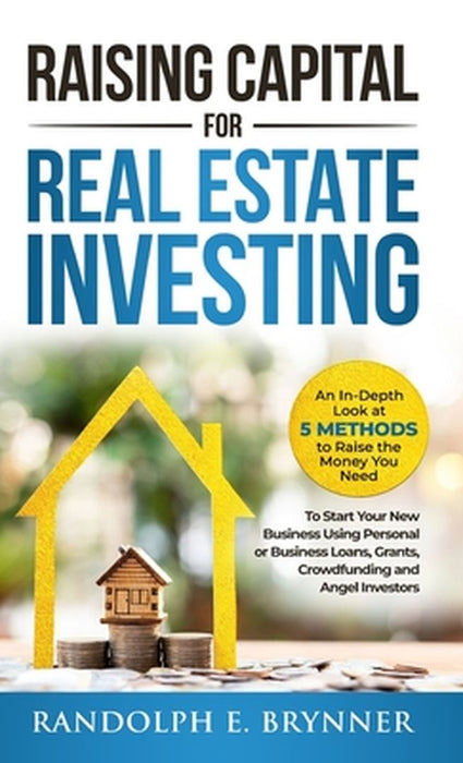 Raising Capital for Real Estate Investing: An In-Depth Look at 5 Methods to Raise the Money You Need to Start Your New Business Using Personal or Busi by Randolph E. Brynner