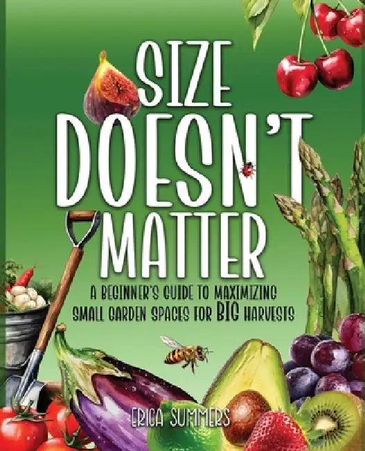 Size Doesn't Matter: A Beginner's Guide to Maximizing Small Garden Spaces for BIG Harvests by Erica Summers