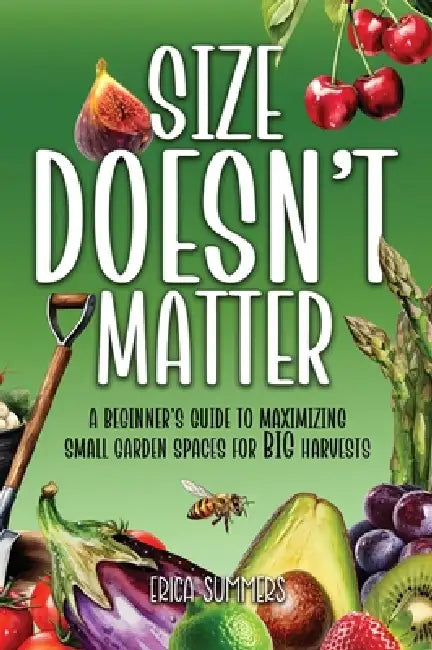 Size Doesn't Matter: A Beginner's Guide to Maximizing Small Garden Spaces for BIG Harvests by Erica Summers