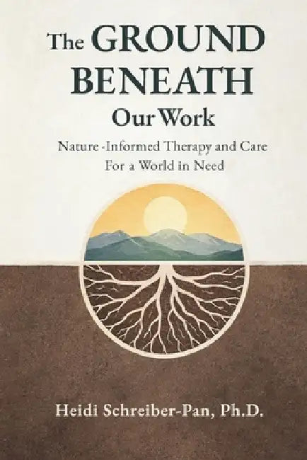 The Ground Beneath Our Work: Nature-Informed Therapy and Care for a World in Need by Heidi Schreiber-Pan