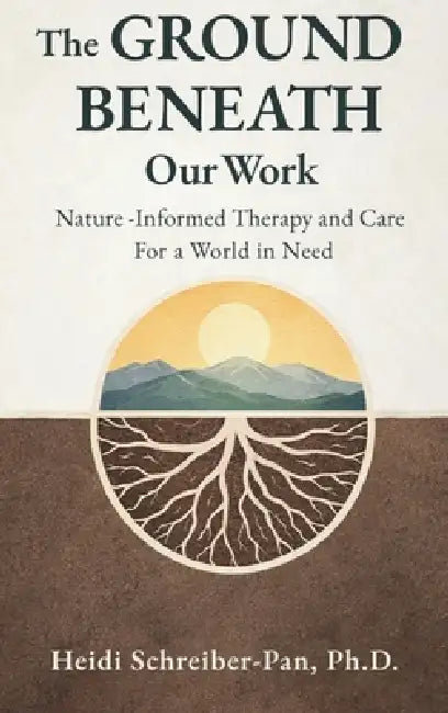 The Ground Beneath Our Work: Nature-Informed Therapy and Care for a World in Need by Heidi Schreiber-Pan