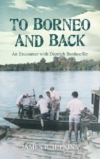 To Borneo and Back: An Encounter with Dietrich Bonhoeffer by James R. Hipkins