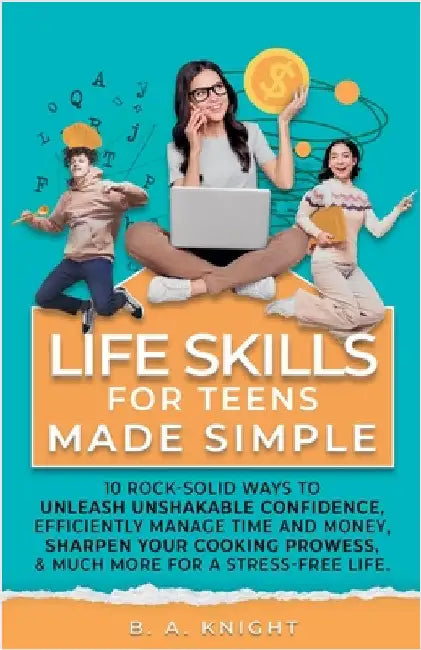 Life Skills for Teens Made Simple: 10 Rock-Solid Ways to Unleash Unshakable Confidence, Efficiently Manage Time and Money, Sharpen your Cooking Prowes by Knight, B. a.