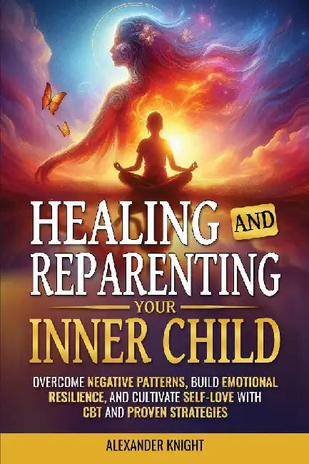 Healing and Reparenting Your Inner Child: Overcoming Negative Thought Patterns, Building Emotional Resilience, and Cultivating Self-Love with CBT and by Alexander Knight