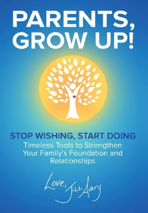 Parents, Grow Up: Stop Wishing, Start Doing, Timeless Tools to Strengthen Your Family's Foundation and Relationships by Jill Avery