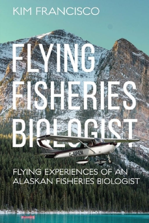 Flying Fisheries Biologist: Flying Experiences of an Alaskan Fisheries Biologist by Kim Francisco