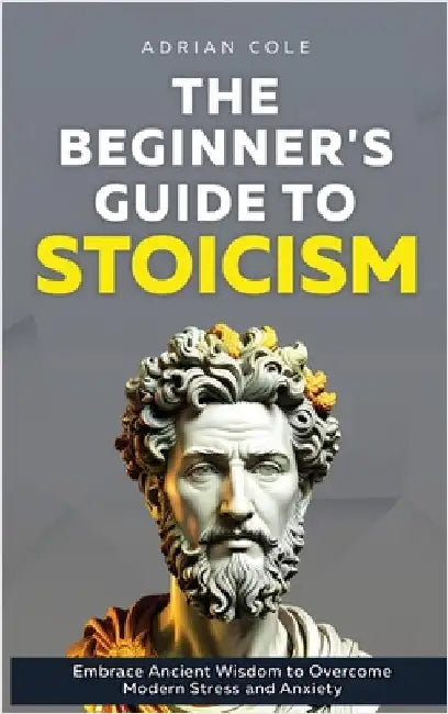 The Beginner's Guide to Stoicism: Embrace Ancient Wisdom to Overcome Modern Stress and Anxiety by Cole, Adrian