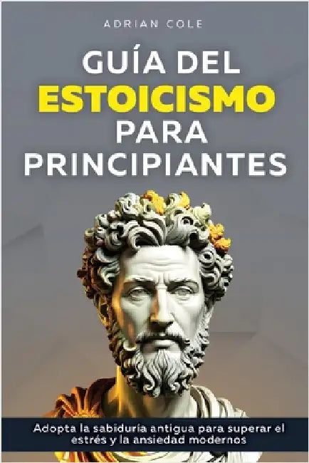 Guía del Estoicismo para Principiantes: Adopta la Sabiduría Antigua para Superar el Estrés y la Ansiedad Modernos by Cole, Adrian