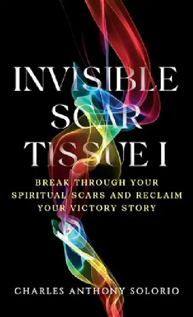 Invisible Scar Tissue I: Break Through Your Spiritual Scars and Reclaim Your Victory Story by Charles Anthony Solorio