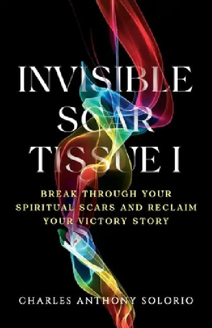 Invisible Scar Tissue I: Break Through Your Spiritual Scars and Reclaim Your Victory Story by Charles Anthony Solorio