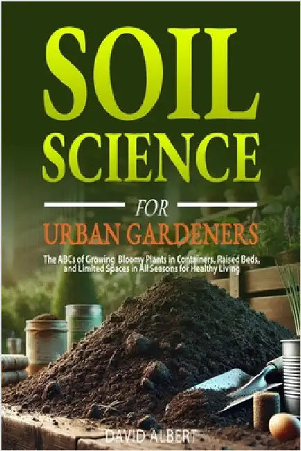 Soil Science For Urban Gardeners: The ABCs of Growing Bloomy Plants in Containers, Raised Beds, and Limited Spaces in All Seasons for Healthy Living. by Albert, David
