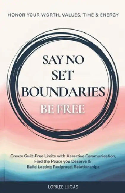 Say No, Set Boundaries, Be Free: Create Guilt-Free Limits with Assertive Communication, Find the Peace you Deserve & Build Reciprocal Relationships Th by Lorilee Lucas