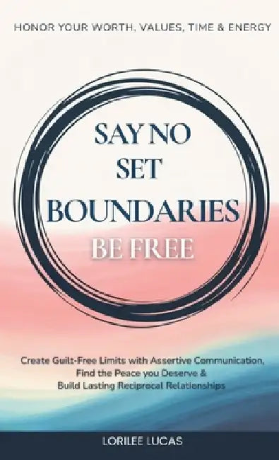 Say No, Set Boundaries, Be Free: Create Guilt-Free Limits with Assertive Communication, Find the Peace you Deserve & Build Reciprocal Relationships Th by Lorilee Lucas