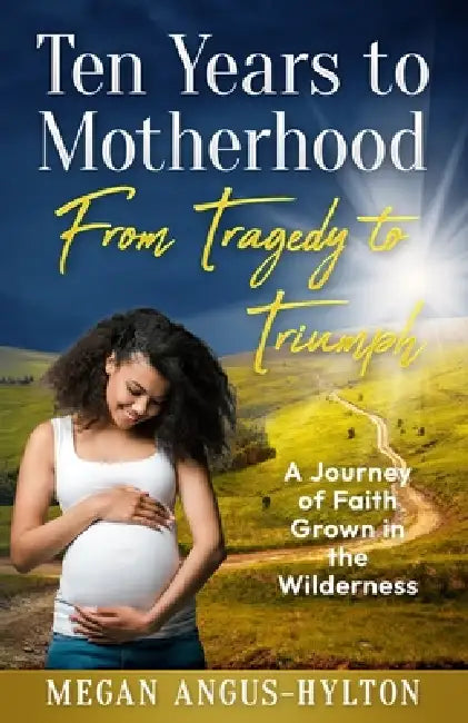 Ten Years to Motherhood: From Tragedy to Triumph - A Journey of Faith Grown in the Wilderness by Megan Angus-Hylton