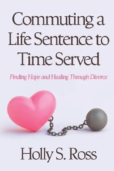 Commuting a Life Sentence to Time Served: Finding Hope and Healing Through Divorce by Holly S. Ross