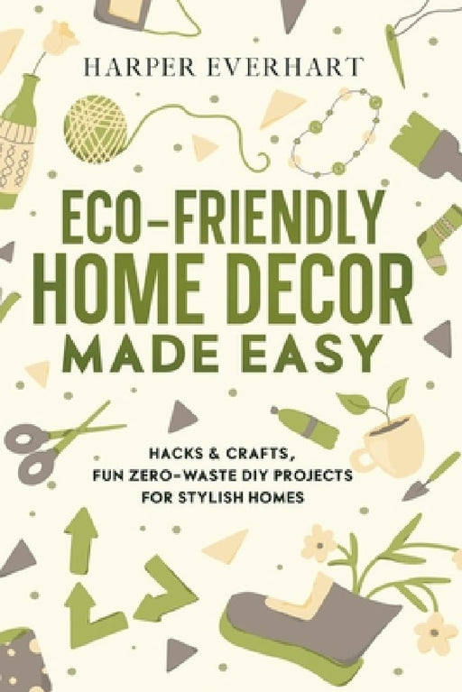 Eco-Friendly Home Decor Made Easy: Hacks & Crafts, Fun Zero-Waste DIY Projects for Stylish Homes by Harper Everhart