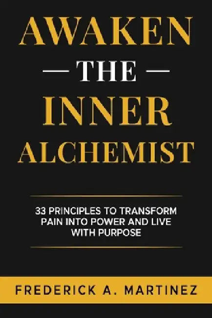 Awaken the Inner Alchemist: 33 Principles to Transform Pain Into Power and Live With Purpose by Frederick A. Martinez