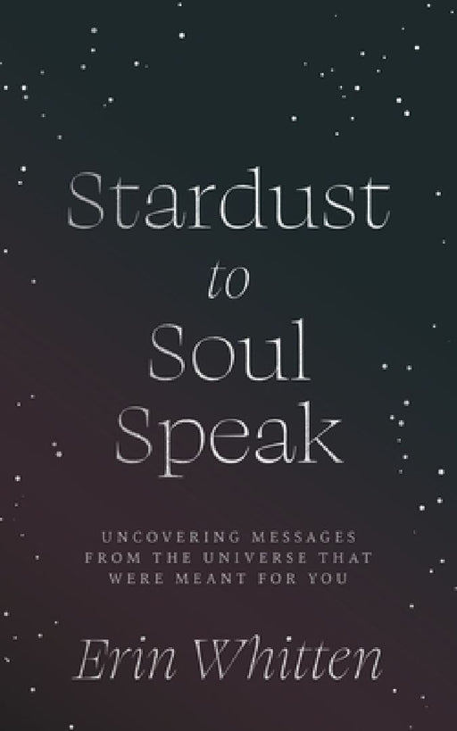 Stardust To Soul Speak: Uncovering Messages from the Universe That Were Meant For You by Erin Whitten
