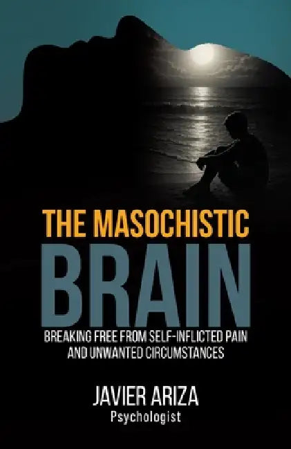 The Masochistic Brain: Breaking Free from Self-Inflicted Pain and Unwanted Circumstances by Javier Ariza