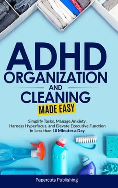 ADHD Organization and Cleaning Made Easy: Simplify Tasks, Manage Anxiety, Harness Hyperfocus, and Elevate Executive Function in Less than 10 Minutes a by Papercuts Publishing