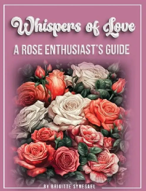 Whispers of Love: A Rose Enthusiast's Guide by Brigitte Synesael