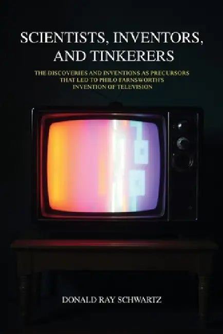 Scientists, Inventors, and Tinkerers: The Discoveries and Inventions as Precursors that Led to Philo Farnsworth's Invention of Television by Donald Ray Schwartz