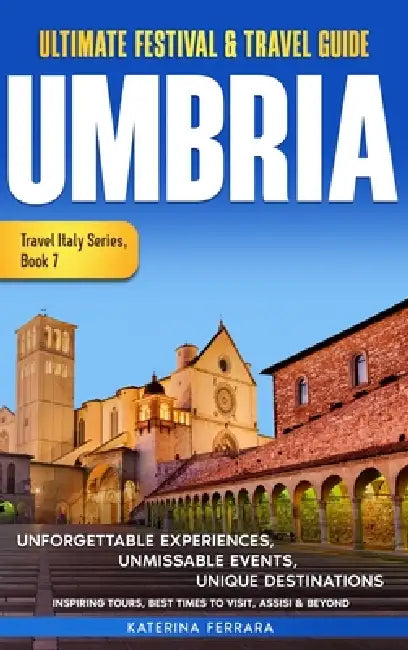 Ultimate Festival & Travel Guide Umbria: Unforgettable Experiences, Unmissable Events, Unique Destinations, Inspiring Tours, Best Times to Visit, Assi by Katerina Ferrara