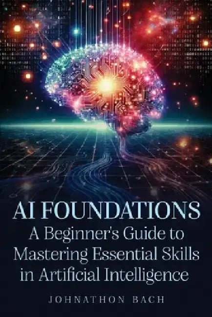 AI Foundations: A Beginner's Guide To Mastering Essential Skills in Artificial Intelligence by Johnathon Bach