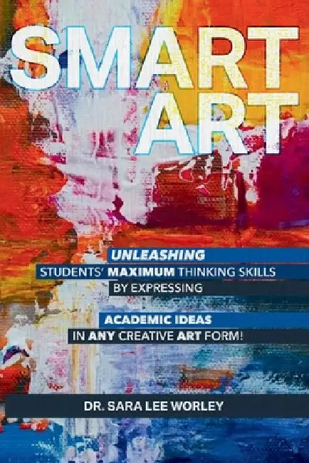 Smart Art: Unleashing Students' Maximum Thinking Skills by Expressing Academic Ideas in Any Creative Art Form by Sara Lee Worley