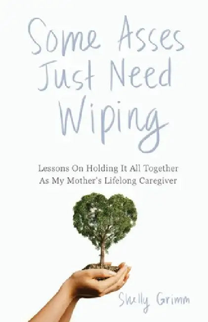 Some Asses Just Need Wiping: Lessons On Holding It All Together As My Mother's Lifelong Caregiver by Shelly Grimm