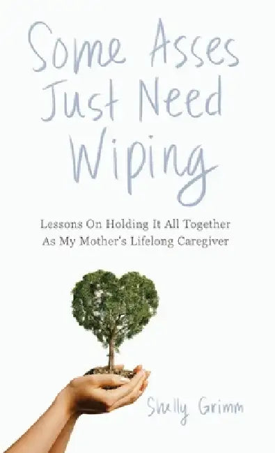 Some Asses Just Need Wiping: Lessons On Holding It All Together As My Mother's Lifelong Caregiver by Shelly Grimm