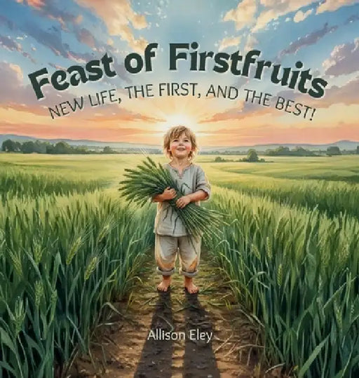 Feast of Firstfruits: New Life, the First, and the Best! by Allison Eley, Allison Eley