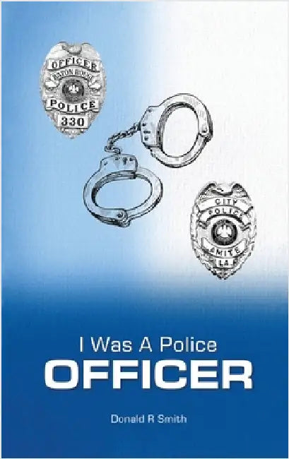 I Was a Police Officer: Amite City and Baton Rouge City Police Departments - The Beginning of a Forty-Six-Year Career by Smith, Donald R.