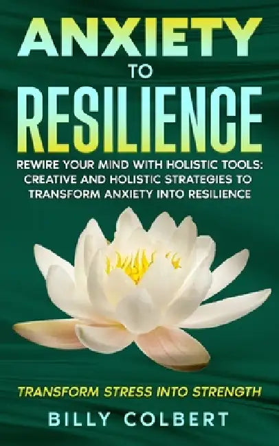 Anxiety to Resilience: Rewire Your Mind with Holistic Tools: Creative and Holistic Strategies to Transform Anxiety into Resilience by Billy Colbert
