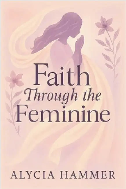 Faith Through the Feminine: A Biblical Approach to Menstruation, Cycle Syncing, and All Things Women's Health by Hammer, Alycia