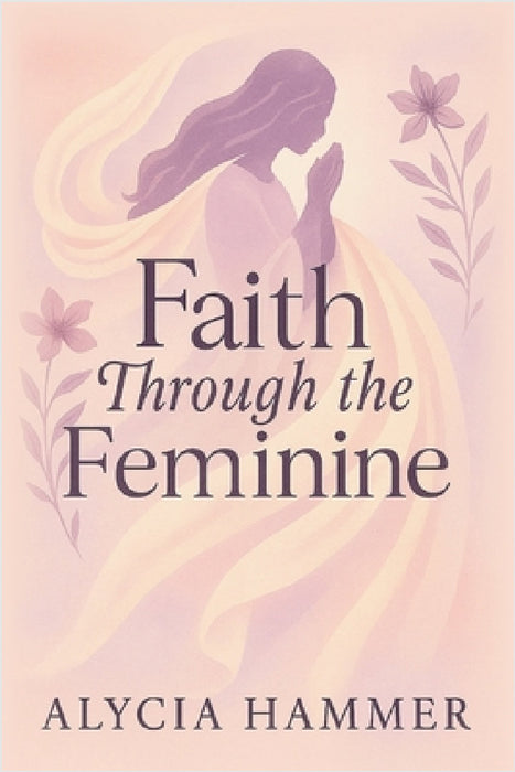 Faith Through the Feminine: A Biblical Approach to Menstruation, Cycle Syncing, and All Things Women's Health by Alycia Hammer