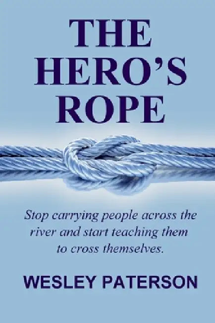 The Hero's Rope: Stop Carrying People Across the River and Start Teaching Them to Cross Themselves by Wesley Paterson